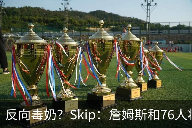 反向毒奶？Skip：詹姆斯和76人将冲出东部 尼克斯有麻烦了